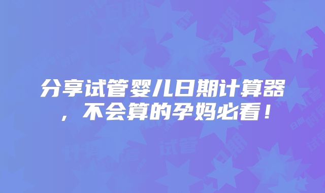 分享试管婴儿日期计算器,不会算的孕妈必看!