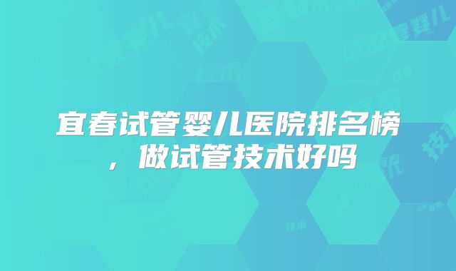 宜春试管婴儿医院排名榜，做试管技术好吗