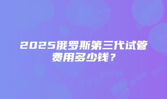 2025俄罗斯第三代试管费用多少钱?