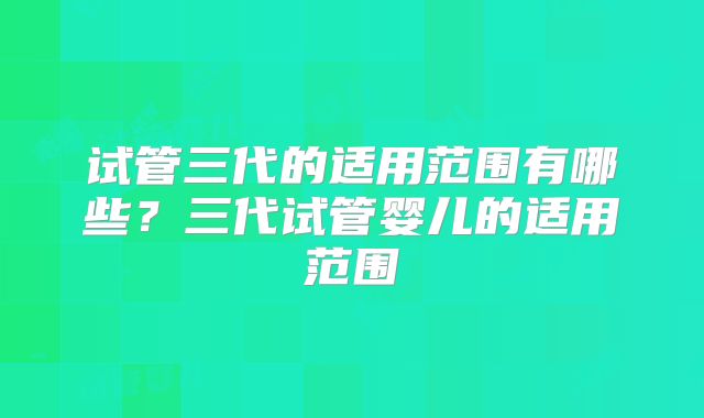 试管三代的适用范围有哪些?三代试管婴儿的适用范围
