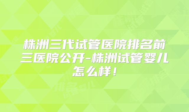 株洲三代试管医院排名前三医院公开-株洲试管婴儿怎么样!