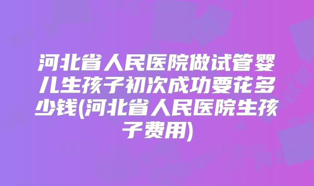 河北省人民医院做试管婴儿生孩子初次成功要花多少钱(河北省人民医院生孩子费用)