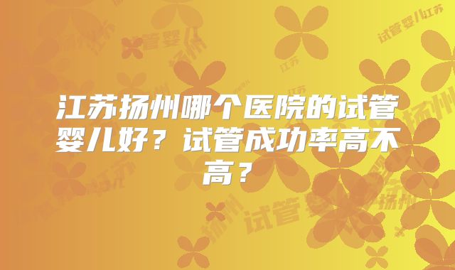 江苏扬州哪个医院的试管婴儿好？试管成功率高不高？
