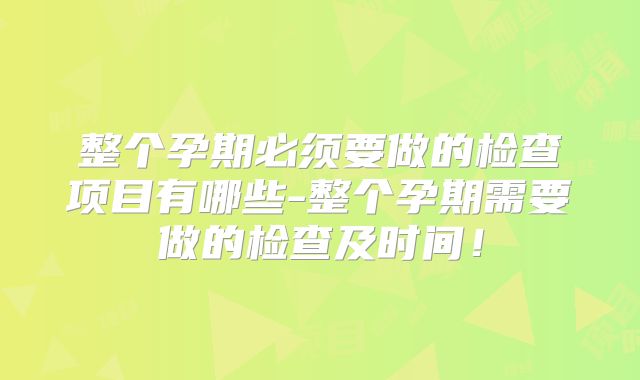 整个孕期必须要做的检查项目有哪些-整个孕期需要做的检查及时间!