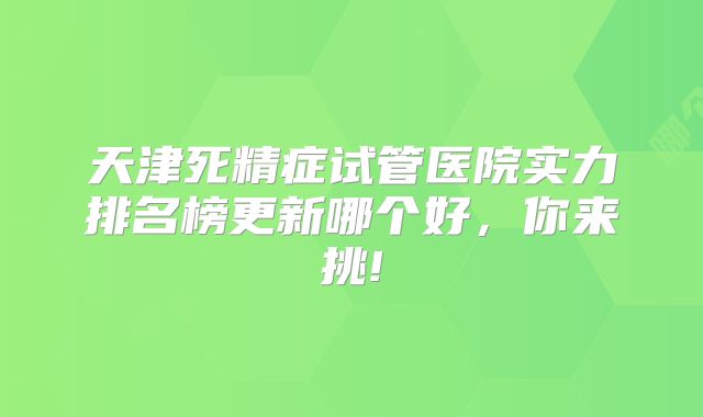 天津死精症试管医院实力排名榜更新哪个好,你来挑!