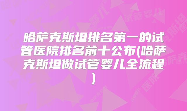 哈萨克斯坦排名第一的试管医院排名前十公布(哈萨克斯坦做试管婴儿全流程)