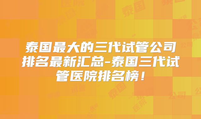 泰国最大的三代试管公司排名最新汇总-泰国三代试管医院排名榜!