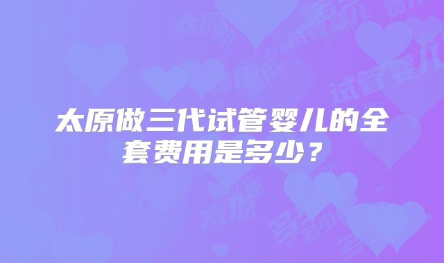 太原做三代试管婴儿的全套费用是多少？