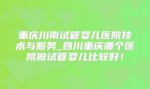 重庆川南试管婴儿医院技术与服务_四川重庆哪个医院做试管婴儿比较好！