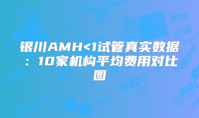 银川AMH<1试管真实数据:10家机构平均费用对比图