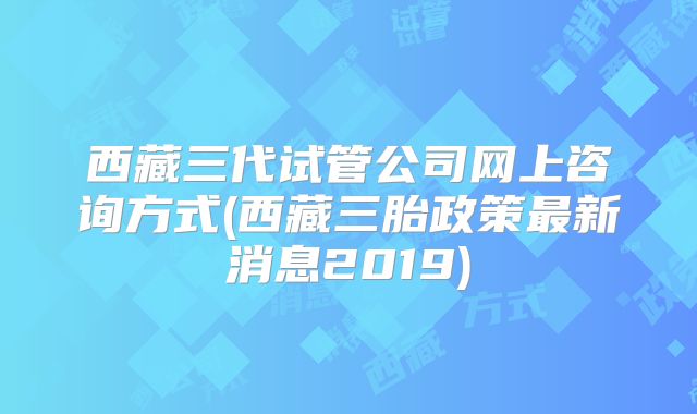 西藏三代试管公司网上咨询方式(西藏三胎政策最新消息2019)