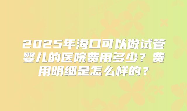 2025年海口可以做试管婴儿的医院费用多少？费用明细是怎么样的？