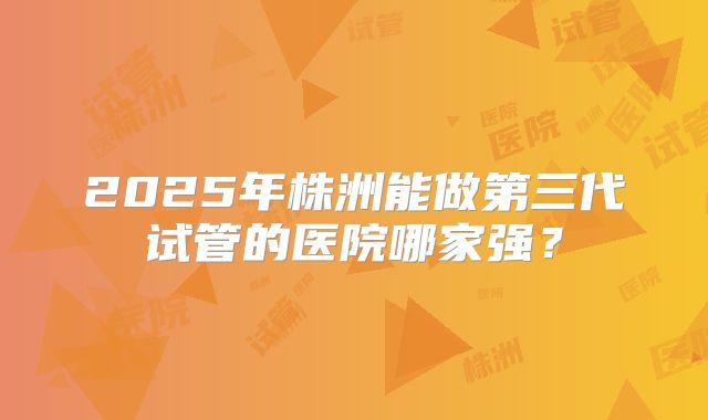 2025年株洲能做第三代试管的医院哪家强？