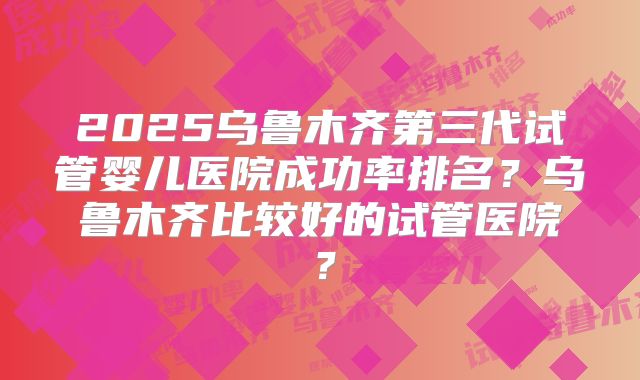 2025乌鲁木齐第三代试管婴儿医院成功率排名？乌鲁木齐比较好的试管医院？
