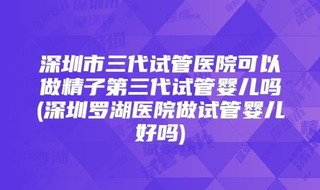 深圳市三代试管医院可以做精子第三代试管婴儿吗(深圳罗湖医院做试管婴儿好吗)