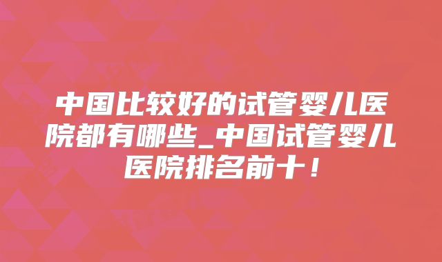 中国比较好的试管婴儿医院都有哪些_中国试管婴儿医院排名前十！