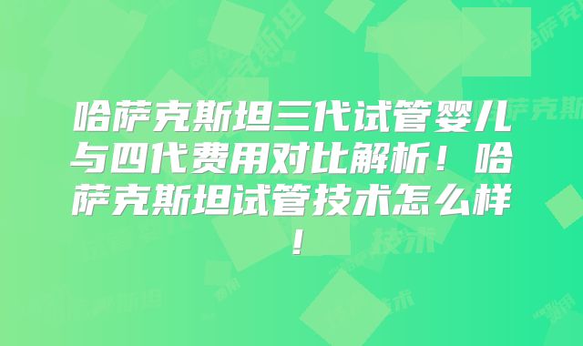 哈萨克斯坦三代试管婴儿与四代费用对比解析！哈萨克斯坦试管技术怎么样！