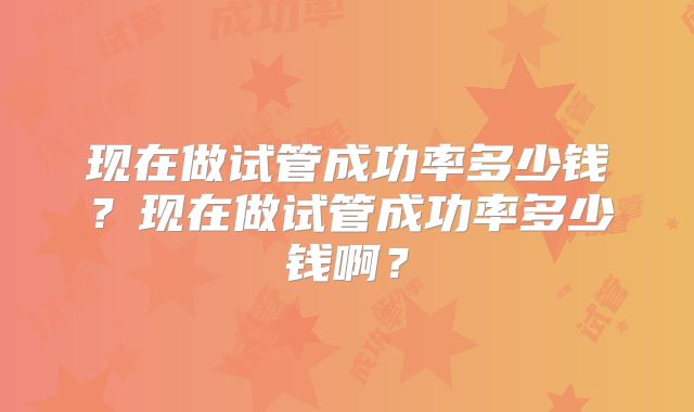 现在做试管成功率多少钱?现在做试管成功率多少钱啊?
