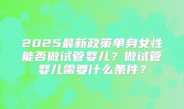 2025最新政策单身女性能否做试管婴儿？做试管婴儿需要什么条件？
