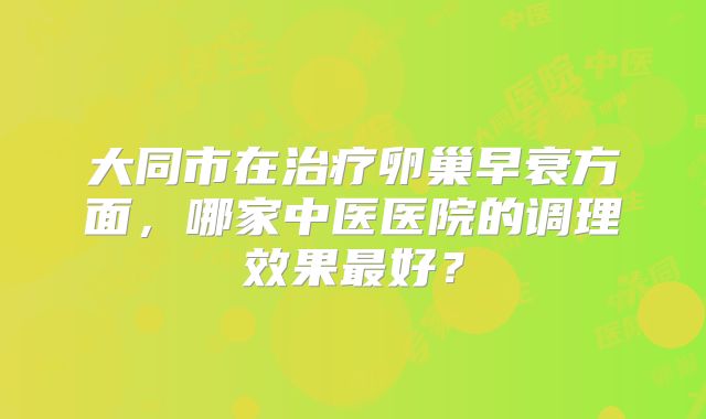 大同市在治疗卵巢早衰方面，哪家中医医院的调理效果最好？