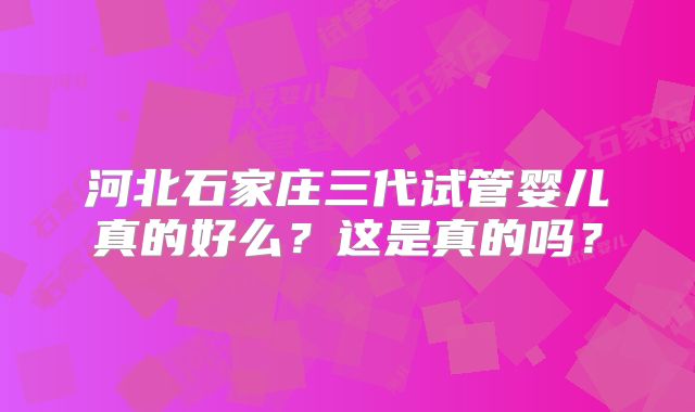 河北石家庄三代试管婴儿真的好么?这是真的吗?