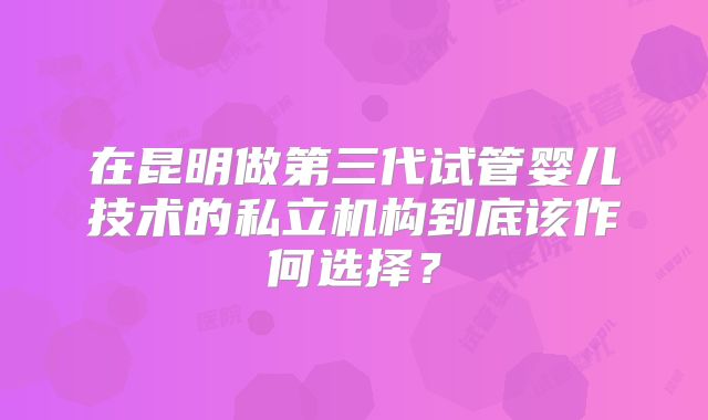 在昆明做第三代试管婴儿技术的私立机构到底该作何选择？