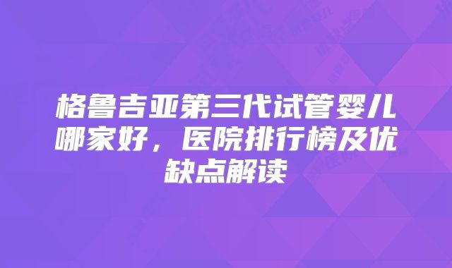 格鲁吉亚第三代试管婴儿哪家好，医院排行榜及优缺点解读