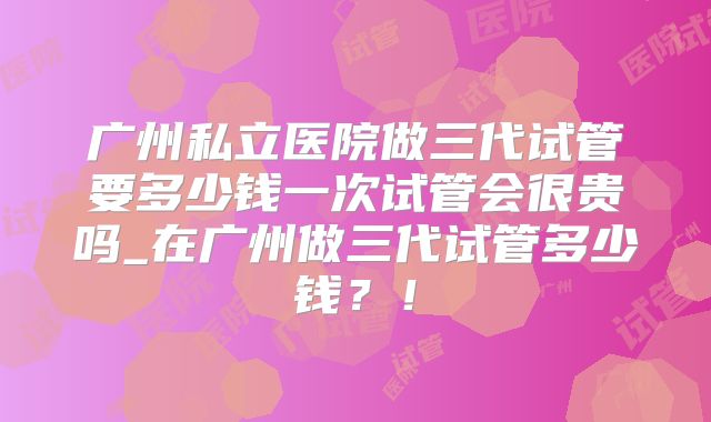 广州私立医院做三代试管要多少钱一次试管会很贵吗_在广州做三代试管多少钱?!