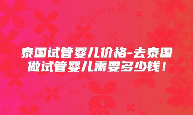 泰国试管婴儿价格-去泰国做试管婴儿需要多少钱！