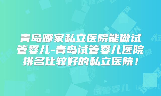 青岛哪家私立医院能做试管婴儿-青岛试管婴儿医院排名比较好的私立医院！