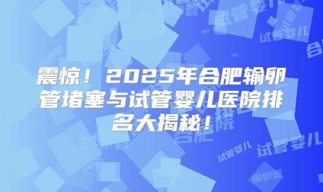震惊！2025年合肥输卵管堵塞与试管婴儿医院排名大揭秘！