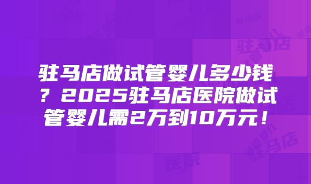 驻马店做试管婴儿多少钱?2025驻马店医院做试管婴儿需2万到10万元!