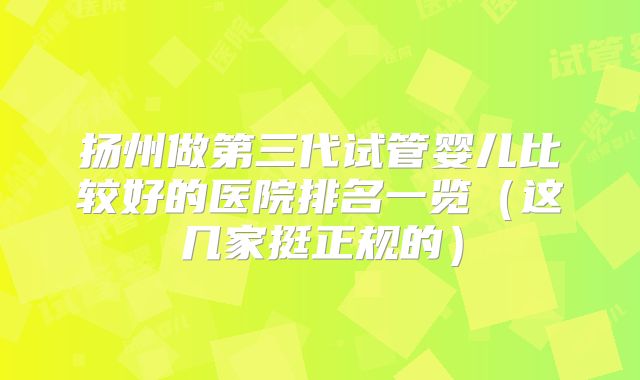 扬州做第三代试管婴儿比较好的医院排名一览(这几家挺正规的)