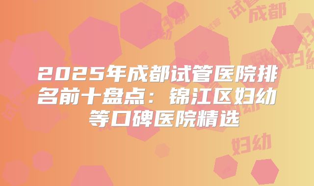 2025年成都试管医院排名前十盘点：锦江区妇幼 等口碑医院精选