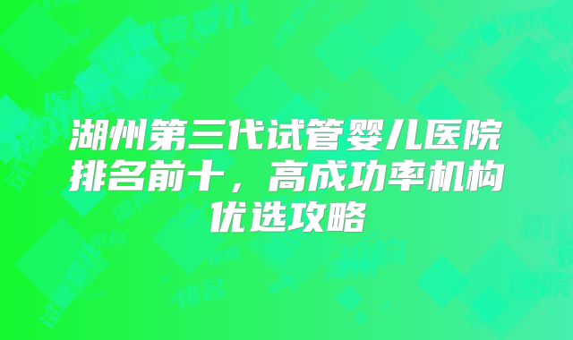 湖州第三代试管婴儿医院排名前十,高成功率机构优选攻略