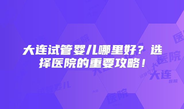 大连试管婴儿哪里好？选择医院的重要攻略！