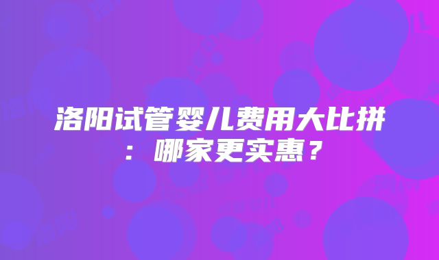 洛阳试管婴儿费用大比拼：哪家更实惠？