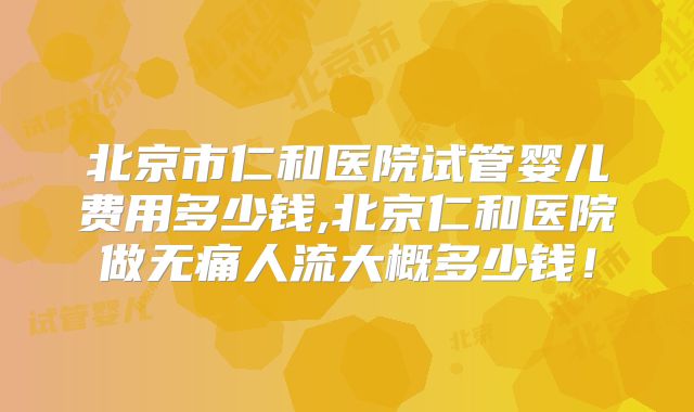 北京市仁和医院试管婴儿费用多少钱,北京仁和医院做无痛人流大概多少钱!
