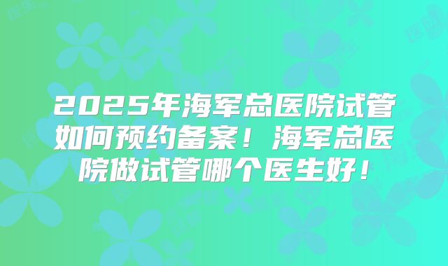 2025年海军总医院试管如何预约备案！海军总医院做试管哪个医生好！