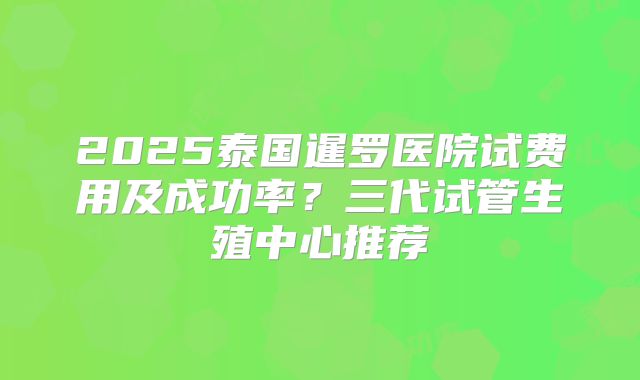 2025泰国暹罗医院试费用及成功率?三代试管生殖中心推荐