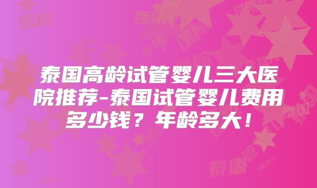 泰国高龄试管婴儿三大医院推荐-泰国试管婴儿费用多少钱?年龄多大!