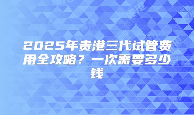 2025年贵港三代试管费用全攻略?一次需要多少钱
