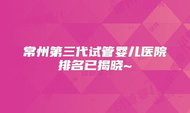 常州第三代试管婴儿医院排名已揭晓~