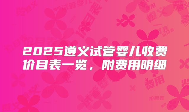 2025遵义试管婴儿收费价目表一览,附费用明细