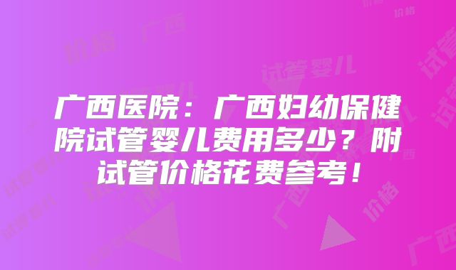 广西医院:广西妇幼保健院试管婴儿费用多少?附试管价格花费参考!