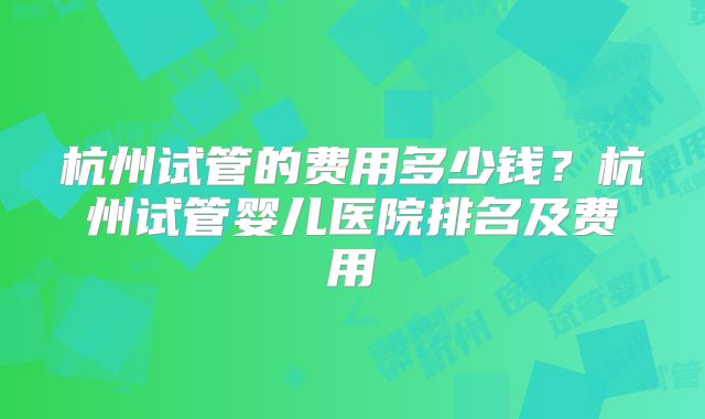 杭州试管的费用多少钱？杭州试管婴儿医院排名及费用
