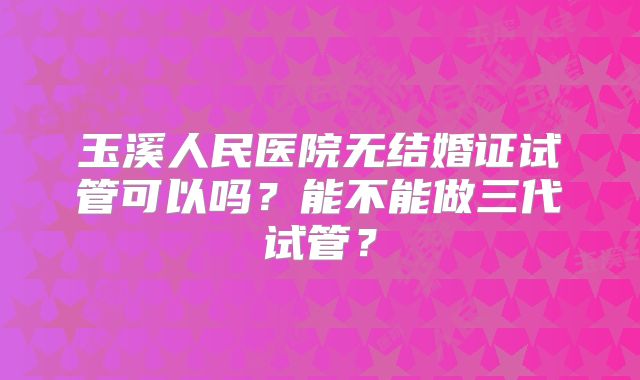 玉溪人民医院无结婚证试管可以吗?能不能做三代试管?