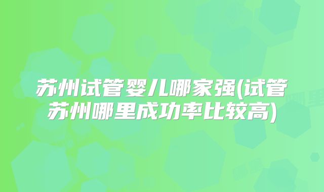 苏州试管婴儿哪家强(试管苏州哪里成功率比较高)