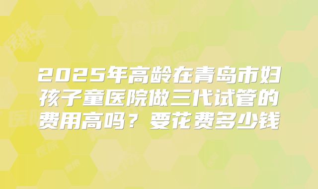 2025年高龄在青岛市妇孩子童医院做三代试管的费用高吗？要花费多少钱
