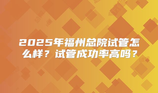 2025年福州总院试管怎么样？试管成功率高吗？